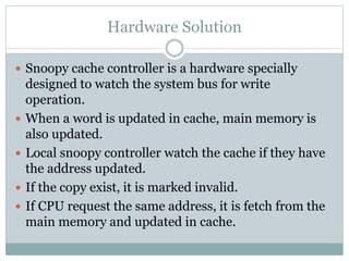 Hardware Solution
 Snoopy cache controller is a hardware specially
designed to watch the system bus for write
operation.
 When a word is updated in cache, main memory is
also updated.
 Local snoopy controller watch the cache if they have
the address updated.
 If the copy exist, it is marked invalid.
 If CPU request the same address, it is fetch from the
main memory and updated in cache.
 