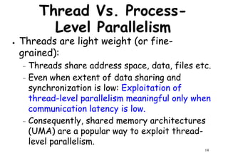 Thread Vs. Process-
Level Parallelism
● Threads are light weight (or fine-
grained):grained):
– Threads share address space, data, files etc.
– Even when extent of data sharing and
synchronization is low: Exploitation of
thread-level parallelism meaningful only when
communication latency is low.
14
communication latency is low.
– Consequently, shared memory architectures
(UMA) are a popular way to exploit thread-
level parallelism.
 