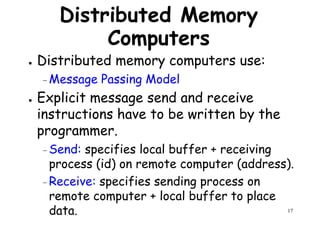 Distributed Memory
Computers
● Distributed memory computers use:
Message Passing Model– Message Passing Model
● Explicit message send and receive
instructions have to be written by the
programmer.
– Send: specifies local buffer + receiving
17
– Send: specifies local buffer + receiving
process (id) on remote computer (address).
–Receive: specifies sending process on
remote computer + local buffer to place
data.
 