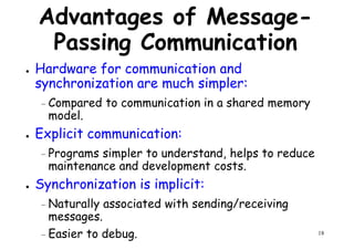 Advantages of Message-
Passing Communication
● Hardware for communication and
synchronization are much simpler:synchronization are much simpler:
– Compared to communication in a shared memory
model.
● Explicit communication:
– Programs simpler to understand, helps to reduce
maintenance and development costs.
18
maintenance and development costs.
● Synchronization is implicit:
– Naturally associated with sending/receiving
messages.
– Easier to debug.
 