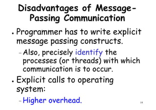 Disadvantages of Message-
Passing Communication
● Programmer has to write explicit
message passing constructs.
Programmer has to write explicit
message passing constructs.
– Also, precisely identify the
processes (or threads) with which
communication is to occur.
19
communication is to occur.
● Explicit calls to operating
system:
– Higher overhead.
 