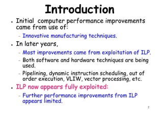 Introduction
● Initial computer performance improvements
came from use of:
– Innovative manufacturing techniques.– Innovative manufacturing techniques.
● In later years,
– Most improvements came from exploitation of ILP.
– Both software and hardware techniques are being
used.
– Pipelining, dynamic instruction scheduling, out of
order execution, VLIW, vector processing, etc.
2
order execution, VLIW, vector processing, etc.
● ILP now appears fully exploited:
– Further performance improvements from ILP
appears limited.
 