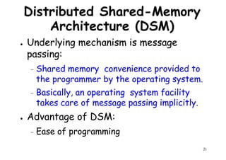 Distributed Shared-Memory
Architecture (DSM)
● Underlying mechanism is message
passing:passing:
– Shared memory convenience provided to
the programmer by the operating system.
– Basically, an operating system facility
takes care of message passing implicitly.
21
takes care of message passing implicitly.
● Advantage of DSM:
– Ease of programming
 
