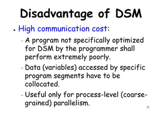 Disadvantage of DSM
● High communication cost:
– A program not specifically optimized– A program not specifically optimized
for DSM by the programmer shall
perform extremely poorly.
– Data (variables) accessed by specific
program segments have to be
22
program segments have to be
collocated.
– Useful only for process-level (coarse-
grained) parallelism.
 