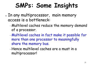 SMPs: Some Insights
● In any multiprocessor, main memory
access is a bottleneck:access is a bottleneck:
–Multilevel caches reduce the memory demand
of a processor.
– Multilevel caches in fact make it possible for
more than one processor to meaningfully
share the memory bus.
25
share the memory bus.
–Hence multilevel caches are a must in a
multiprocessor!
 