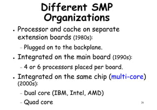 Different SMP
Organizations
● Processor and cache on separate
extension boards (1980s):extension boards (1980s):
– Plugged on to the backplane.
● Integrated on the main board (1990s):
– 4 or 6 processors placed per board.
Integrated on the same chip (multi-core)
26
● Integrated on the same chip (multi-core)
(2000s):
– Dual core (IBM, Intel, AMD)
– Quad core
 