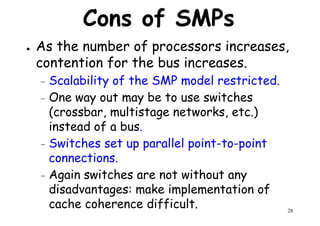 Cons of SMPs
● As the number of processors increases,
contention for the bus increases.
Scalability of the SMP model restricted.– Scalability of the SMP model restricted.
– One way out may be to use switches
(crossbar, multistage networks, etc.)
instead of a bus.
– Switches set up parallel point-to-point
connections.
28
Switches set up parallel point-to-point
connections.
– Again switches are not without any
disadvantages: make implementation of
cache coherence difficult.
 