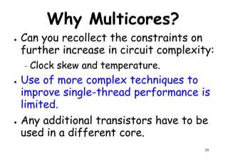 Why Multicores?
● Can you recollect the constraints on
further increase in circuit complexity:further increase in circuit complexity:
– Clock skew and temperature.
● Use of more complex techniques to
improve single-thread performance is
limited.
29
limited.
● Any additional transistors have to be
used in a different core.
 