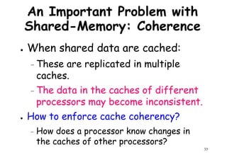 An Important Problem with
Shared-Memory: Coherence
● When shared data are cached:When shared data are cached:
– These are replicated in multiple
caches.
– The data in the caches of different
processors may become inconsistent.
33
processors may become inconsistent.
● How to enforce cache coherency?
– How does a processor know changes in
the caches of other processors?
 