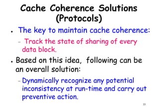 Cache Coherence Solutions
(Protocols)
● The key to maintain cache coherence:
Track the state of sharing of every– Track the state of sharing of every
data block.
● Based on this idea, following can be
an overall solution:
35
– Dynamically recognize any potential
inconsistency at run-time and carry out
preventive action.
 