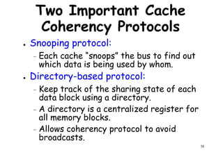Two Important Cache
Coherency Protocols
● Snooping protocol:
Each cache “snoops” the bus to find out– Each cache “snoops” the bus to find out
which data is being used by whom.
● Directory-based protocol:
– Keep track of the sharing state of each
data block using a directory.
A directory is a centralized register for
38
– A directory is a centralized register for
all memory blocks.
– Allows coherency protocol to avoid
broadcasts.
 