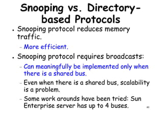 Snooping vs. Directory-
based Protocols
● Snooping protocol reduces memory
traffic.traffic.
– More efficient.
● Snooping protocol requires broadcasts:
– Can meaningfully be implemented only when
there is a shared bus.
40
there is a shared bus.
– Even when there is a shared bus, scalability
is a problem.
– Some work arounds have been tried: Sun
Enterprise server has up to 4 buses.
 