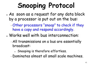 Snooping Protocol
● As soon as a request for any data block
by a processor is put out on the bus:
– Other processors “snoop” to check if they
have a copy and respond accordingly.
● Works well with bus interconnection:
–All transmissions on a bus are essentially
broadcast:
41
broadcast:
● Snooping is therefore effortless.
–Dominates almost all small scale machines.
 