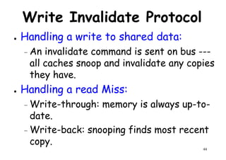 Write Invalidate Protocol
● Handling a write to shared data:
– An invalidate command is sent on bus ---– An invalidate command is sent on bus ---
all caches snoop and invalidate any copies
they have.
● Handling a read Miss:
– Write-through: memory is always up-to-
44
– Write-through: memory is always up-to-
date.
– Write-back: snooping finds most recent
copy.
 