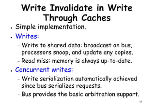 Write Invalidate in Write
Through Caches
● Simple implementation.
● Writes:● Writes:
– Write to shared data: broadcast on bus,
processors snoop, and update any copies.
– Read miss: memory is always up-to-date.
● Concurrent writes:
45
Concurrent writes:
– Write serialization automatically achieved
since bus serializes requests.
– Bus provides the basic arbitration support.
 