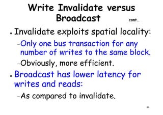 Write Invalidate versus
Broadcast cont…
● Invalidate exploits spatial locality:
Only one bus transaction for any–Only one bus transaction for any
number of writes to the same block.
–Obviously, more efficient.
● Broadcast has lower latency for
46
● Broadcast has lower latency for
writes and reads:
–As compared to invalidate.
 
