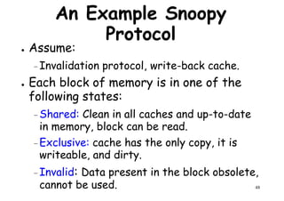An Example Snoopy
Protocol
● Assume:
– Invalidation protocol, write-back cache.– Invalidation protocol, write-back cache.
● Each block of memory is in one of the
following states:
– Shared: Clean in all caches and up-to-date
in memory, block can be read.
48
–Exclusive: cache has the only copy, it is
writeable, and dirty.
–Invalid: Data present in the block obsolete,
cannot be used.
 