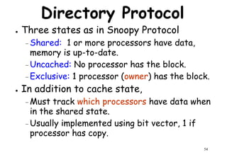 Directory Protocol
● Three states as in Snoopy Protocol
–Shared: 1 or more processors have data,
memory is up-to-date.memory is up-to-date.
– Uncached: No processor has the block.
–Exclusive: 1 processor (owner) has the block.
● In addition to cache state,
–Must track which processors have data when
in the shared state.
54
Must track which processors have data when
in the shared state.
–Usually implemented using bit vector, 1 if
processor has copy.
 