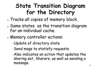 State Transition Diagram
for the Directory
● Tracks all copies of memory block.
Same states as the transition diagram● Same states as the transition diagram
for an individual cache.
● Memory controller actions:
–Update of directory state
Send msgs to statisfy requests.
58
–Send msgs to statisfy requests.
–Also indicates an action that updates the
sharing set, Sharers, as well as sending a
message.
 