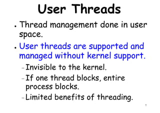 User Threads
● Thread management done in user
space.space.
● User threads are supported and
managed without kernel support.
– Invisible to the kernel.
If one thread blocks, entire
7
– If one thread blocks, entire
process blocks.
– Limited benefits of threading.
 