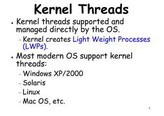 Kernel Threads
● Kernel threads supported and
managed directly by the OS.
– Kernel creates Light Weight Processes– Kernel creates Light Weight Processes
(LWPs).
● Most modern OS support kernel
threads:
– Windows XP/2000
8
Windows XP/2000
– Solaris
– Linux
– Mac OS, etc.
 