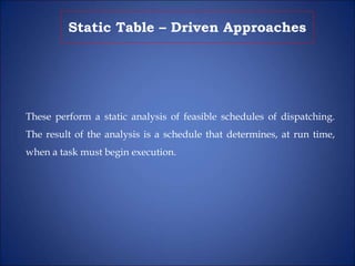 Static Table – Driven Approaches
These perform a static analysis of feasible schedules of dispatching.
The result of the analysis is a schedule that determines, at run time,
when a task must begin execution.
 