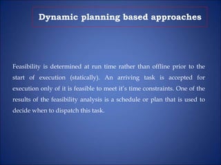 Dynamic planning based approaches
Feasibility is determined at run time rather than offline prior to the
start of execution (statically). An arriving task is accepted for
execution only of it is feasible to meet it’s time constraints. One of the
results of the feasibility analysis is a schedule or plan that is used to
decide when to dispatch this task.
 