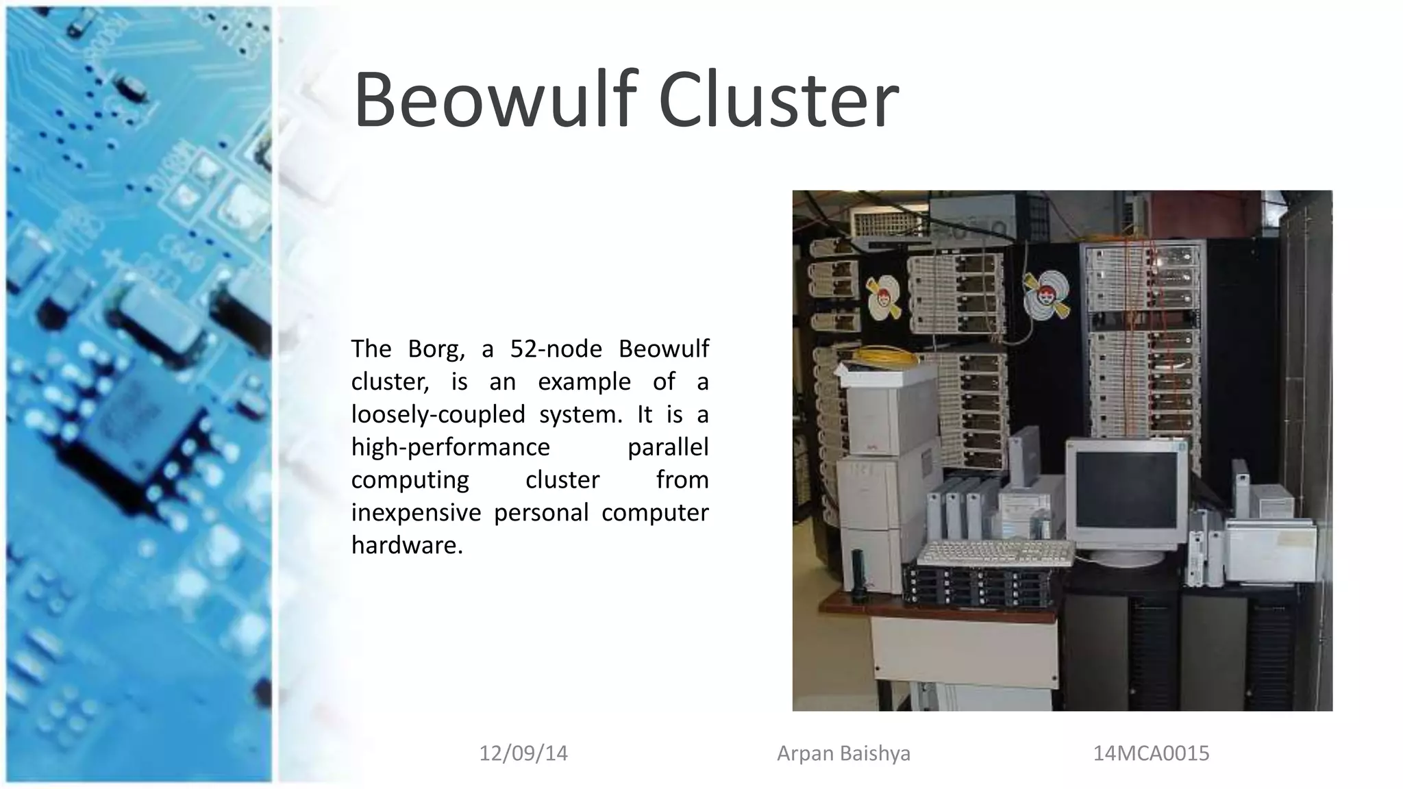 Beowulf Cluster
12/09/14 Arpan Baishya 14MCA0015
The Borg, a 52-node Beowulf
cluster, is an example of a
loosely-coupled system. It is a
high-performance parallel
computing cluster from
inexpensive personal computer
hardware.
 