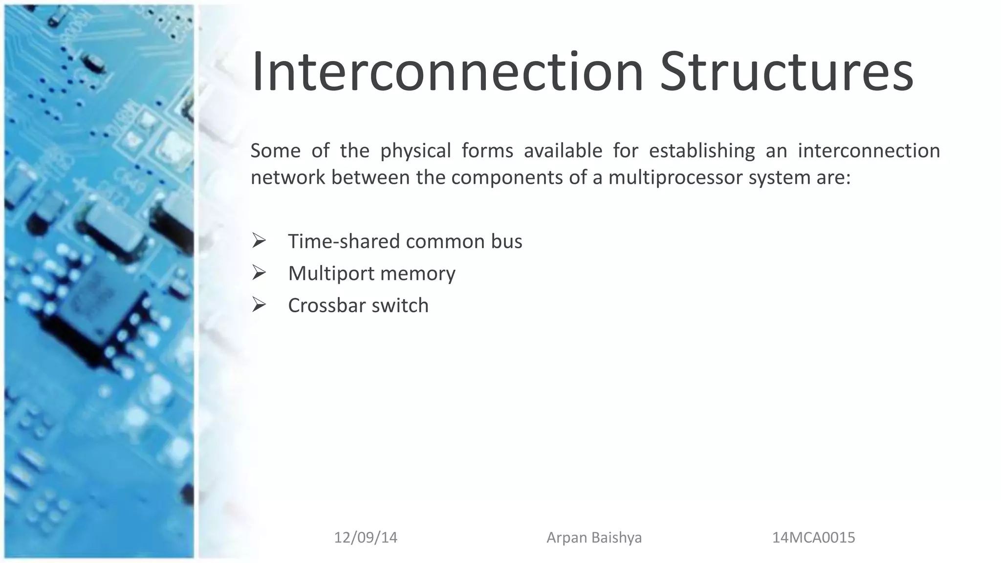Interconnection Structures
Some of the physical forms available for establishing an interconnection
network between the components of a multiprocessor system are:
 Time-shared common bus
 Multiport memory
 Crossbar switch
12/09/14 Arpan Baishya 14MCA0015
 