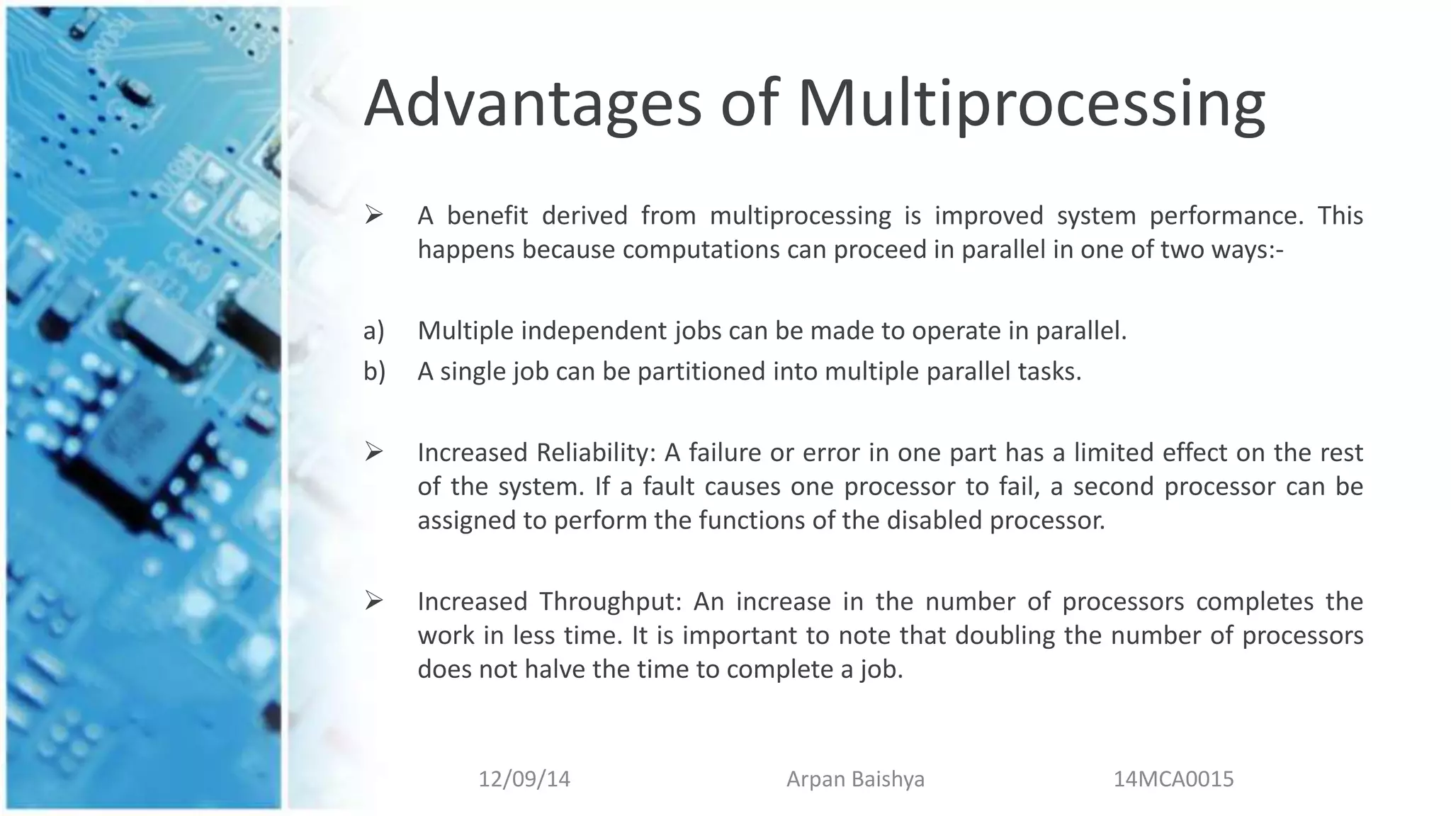 Advantages of Multiprocessing
 A benefit derived from multiprocessing is improved system performance. This
happens because computations can proceed in parallel in one of two ways:-
a) Multiple independent jobs can be made to operate in parallel.
b) A single job can be partitioned into multiple parallel tasks.
 Increased Reliability: A failure or error in one part has a limited effect on the rest
of the system. If a fault causes one processor to fail, a second processor can be
assigned to perform the functions of the disabled processor.
 Increased Throughput: An increase in the number of processors completes the
work in less time. It is important to note that doubling the number of processors
does not halve the time to complete a job.
12/09/14 Arpan Baishya 14MCA0015
 