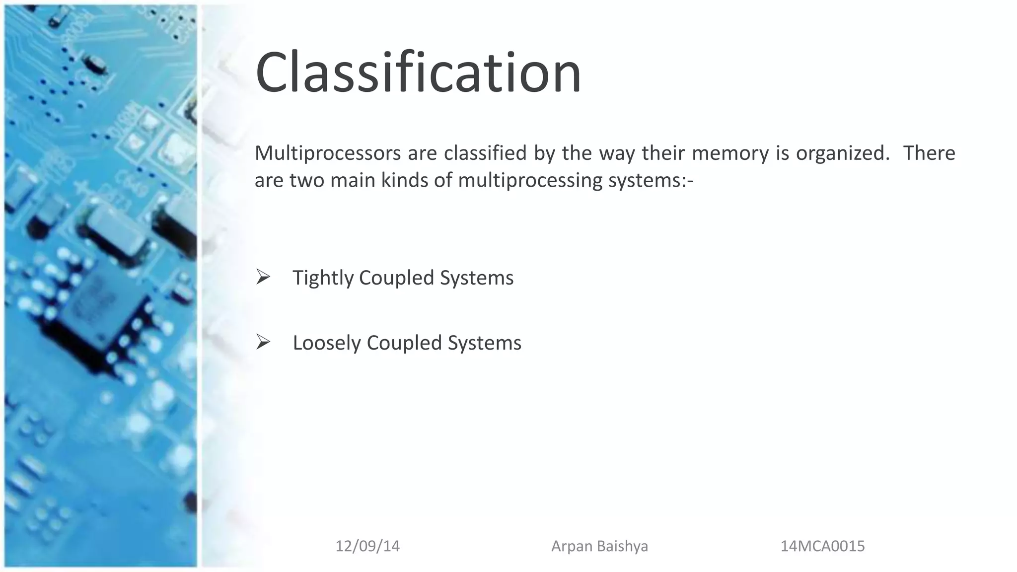 Classification
Multiprocessors are classified by the way their memory is organized. There
are two main kinds of multiprocessing systems:-
 Tightly Coupled Systems
 Loosely Coupled Systems
12/09/14 Arpan Baishya 14MCA0015
 