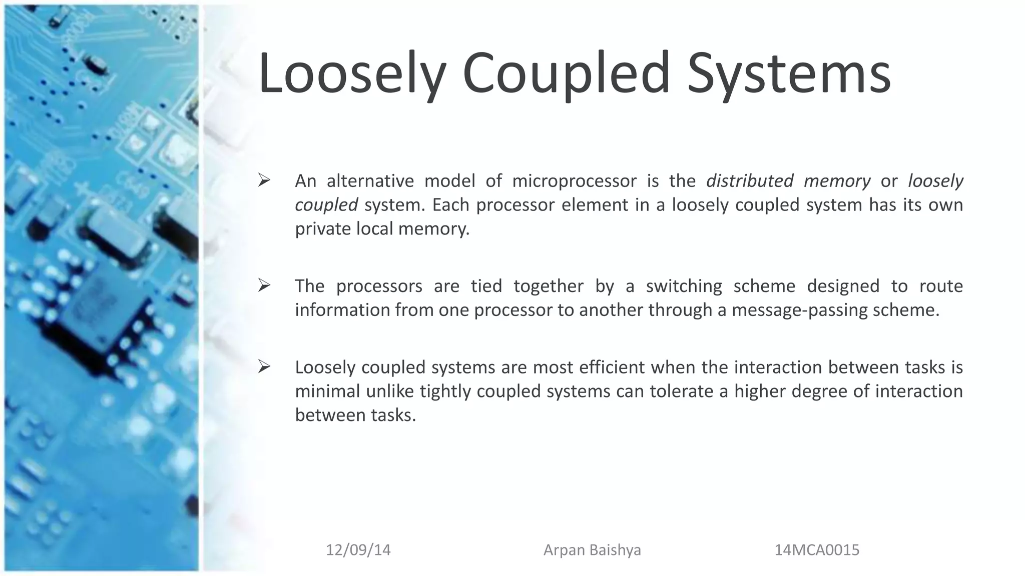 Loosely Coupled Systems
 An alternative model of microprocessor is the distributed memory or loosely
coupled system. Each processor element in a loosely coupled system has its own
private local memory.
 The processors are tied together by a switching scheme designed to route
information from one processor to another through a message-passing scheme.
 Loosely coupled systems are most efficient when the interaction between tasks is
minimal unlike tightly coupled systems can tolerate a higher degree of interaction
between tasks.
12/09/14 Arpan Baishya 14MCA0015
 