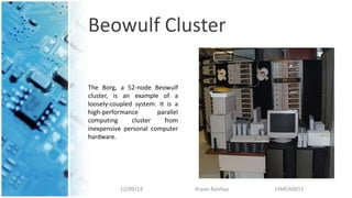Beowulf Cluster
12/09/14 Arpan Baishya 14MCA0015
The Borg, a 52-node Beowulf
cluster, is an example of a
loosely-coupled system. It is a
high-performance parallel
computing cluster from
inexpensive personal computer
hardware.
 