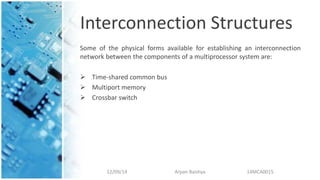 Interconnection Structures
Some of the physical forms available for establishing an interconnection
network between the components of a multiprocessor system are:
 Time-shared common bus
 Multiport memory
 Crossbar switch
12/09/14 Arpan Baishya 14MCA0015
 