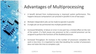 Advantages of Multiprocessing
 A benefit derived from multiprocessing is improved system performance. This
happens because computations can proceed in parallel in one of two ways:-
a) Multiple independent jobs can be made to operate in parallel.
b) A single job can be partitioned into multiple parallel tasks.
 Increased Reliability: A failure or error in one part has a limited effect on the rest
of the system. If a fault causes one processor to fail, a second processor can be
assigned to perform the functions of the disabled processor.
 Increased Throughput: An increase in the number of processors completes the
work in less time. It is important to note that doubling the number of processors
does not halve the time to complete a job.
12/09/14 Arpan Baishya 14MCA0015
 