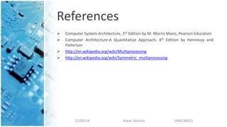 References
 Computer System Architecture, 3rd Edition by M. Morris Mano, Pearson Education
 Computer Architecture-A Quantitative Approach, 4th Edition by Hennessy and
Patterson
 http://en.wikipedia.org/wiki/Multiprocessing
 http://en.wikipedia.org/wiki/Symmetric_multiprocessing
12/09/14 Arpan Baishya 14MCA0015
 