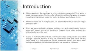 Introduction
 Multiprocessing is the use of two or more central processing units (CPUs) within a
single computer system. The term also refers to the ability of a system to support
more than one processor and/or the ability to allocate tasks between them.
 The term ‘processor’ in multiprocessor can mean either a CPU or an input-output
processor (IOP).
 There are some similarities between multiprocessor and multicomputer systems
since both support concurrent operations. However, there exists an important
distinction between the two.
 In case of multicomputer systems, several autonomous computers are connected
through a network that may or may not communicate with each other. On the
other hand, in a multiprocessor system, processors interact with each other
through an operating system and cooperate in the solution of a problem.
12/09/14 Arpan Baishya 14MCA0015
 