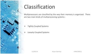 Classification
Multiprocessors are classified by the way their memory is organized. There
are two main kinds of multiprocessing systems:-
 Tightly Coupled Systems
 Loosely Coupled Systems
12/09/14 Arpan Baishya 14MCA0015
 