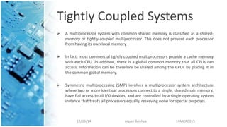 Tightly Coupled Systems
 A multiprocessor system with common shared memory is classified as a shared-
memory or tightly coupled multiprocessor. This does not prevent each processor
from having its own local memory.
 In fact, most commercial tightly coupled multiprocessors provide a cache memory
with each CPU. In addition, there is a global common memory that all CPUs can
access. Information can be therefore be shared among the CPUs by placing it in
the common global memory.
 Symmetric multiprocessing (SMP) involves a multiprocessor system architecture
where two or more identical processors connect to a single, shared main memory,
have full access to all I/O devices, and are controlled by a single operating system
instance that treats all processors equally, reserving none for special purposes.
12/09/14 Arpan Baishya 14MCA0015
 