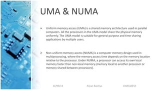 UMA & NUMA
 Uniform memory access (UMA) is a shared memory architecture used in parallel
computers. All the processors in the UMA model share the physical memory
uniformly. The UMA model is suitable for general purpose and time sharing
applications by multiple users.
 Non-uniform memory access (NUMA) is a computer memory design used in
multiprocessing, where the memory access time depends on the memory location
relative to the processor. Under NUMA, a processor can access its own local
memory faster than non-local memory (memory local to another processor or
memory shared between processors).
12/09/14 Arpan Baishya 14MCA0015
 