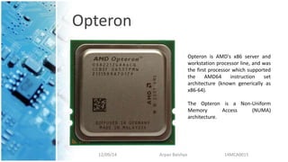 Opteron
12/09/14 Arpan Baishya 14MCA0015
Opteron is AMD's x86 server and
workstation processor line, and was
the first processor which supported
the AMD64 instruction set
architecture (known generically as
x86-64).
The Opteron is a Non-Uniform
Memory Access (NUMA)
architecture.
 