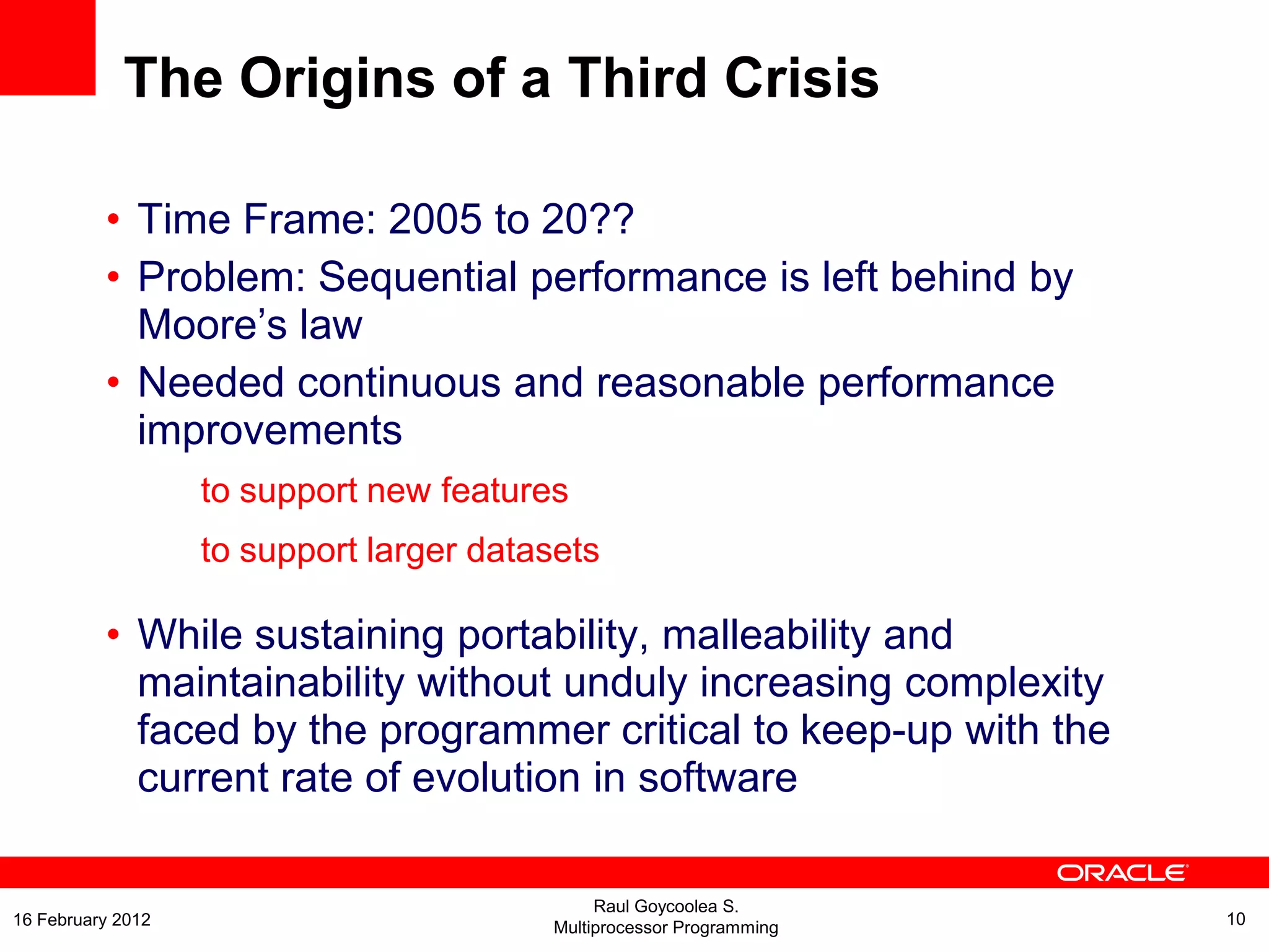 The Origins of a Third Crisis
• Time Frame: 2005 to 20??
• Problem: Sequential performance is left behind by
Moore’s law
• Needed continuous and reasonable performance
improvements
to support new features
to support larger datasets
• While sustaining portability, malleability and
maintainability without unduly increasing complexity
faced by the programmer critical to keep-up with the
current rate of evolution in software
Raul Goycoolea S.
Multiprocessor Programming 1016 February 2012
 