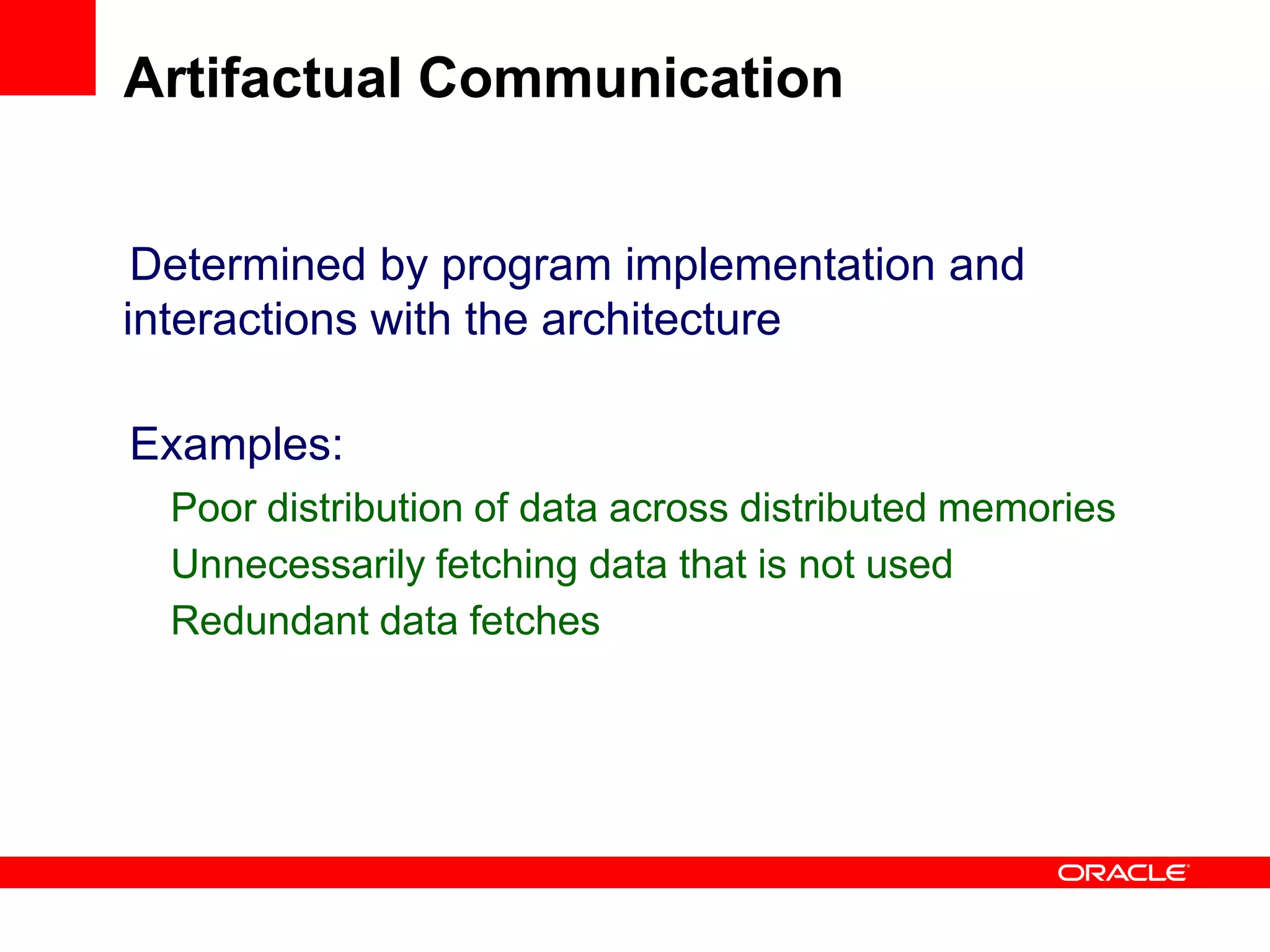 Determined by program implementation and
interactions with the architecture
Examples:
Poor distribution of data across distributed memories
Unnecessarily fetching data that is not used
Redundant data fetches
Artifactual Communication
 