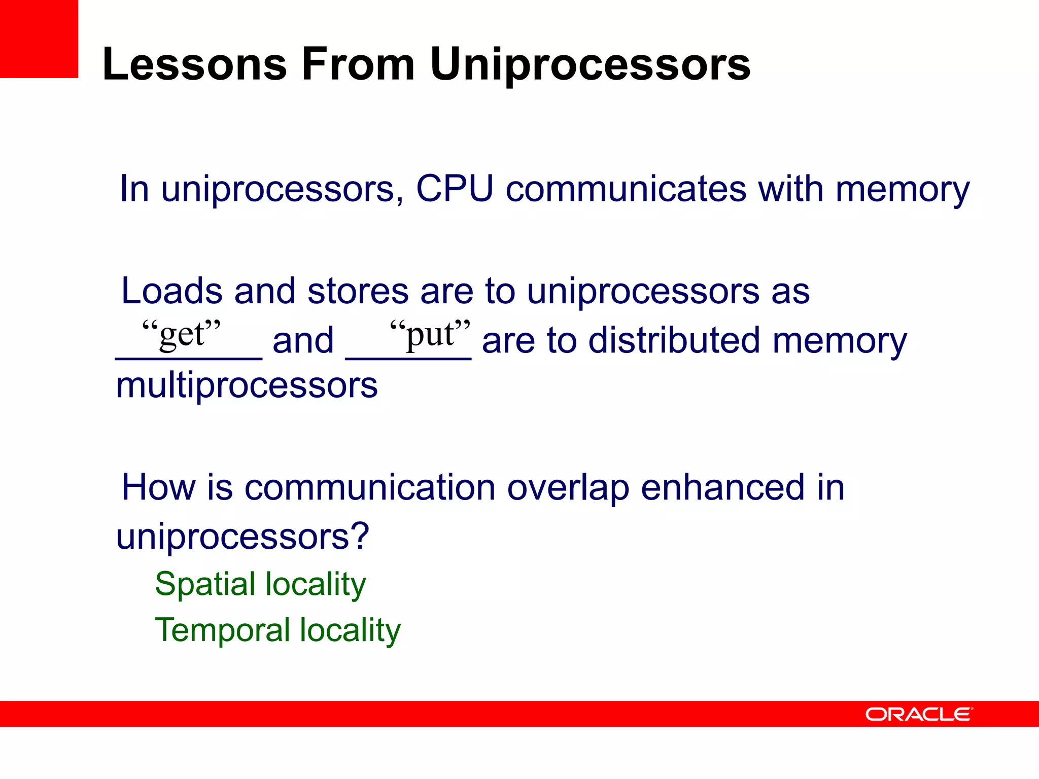 In uniprocessors, CPU communicates with memory
Loads and stores are to uniprocessors as
_______ and ______ are to distributed memory
multiprocessors
How is communication overlap enhanced in
uniprocessors?
Spatial locality
Temporal locality
“get” “put”
Lessons From Uniprocessors
 