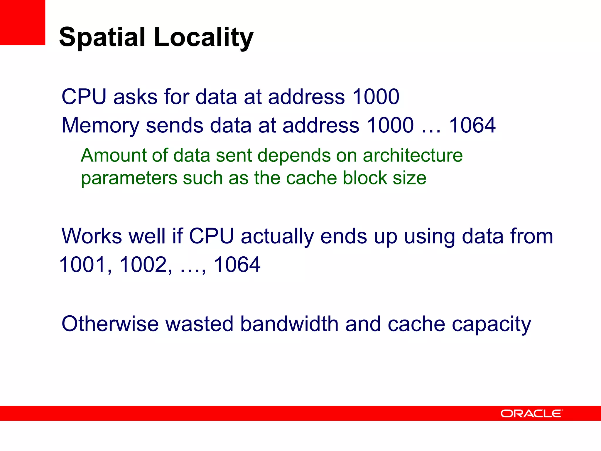 CPU asks for data at address 1000
Memory sends data at address 1000 … 1064
Amount of data sent depends on architecture
parameters such as the cache block size
Works well if CPU actually ends up using data from
1001, 1002, …, 1064
Otherwise wasted bandwidth and cache capacity
Spatial Locality
 
