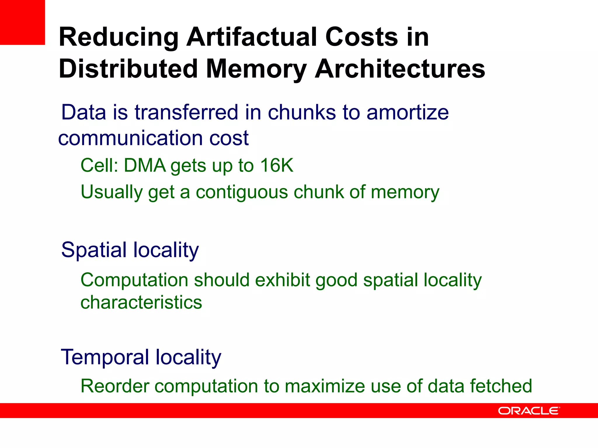Data is transferred in chunks to amortize
communication cost
Cell: DMA gets up to 16K
Usually get a contiguous chunk of memory
Spatial locality
Computation should exhibit good spatial locality
characteristics
Temporal locality
Reorder computation to maximize use of data fetched
Reducing Artifactual Costs in
Distributed Memory Architectures
 