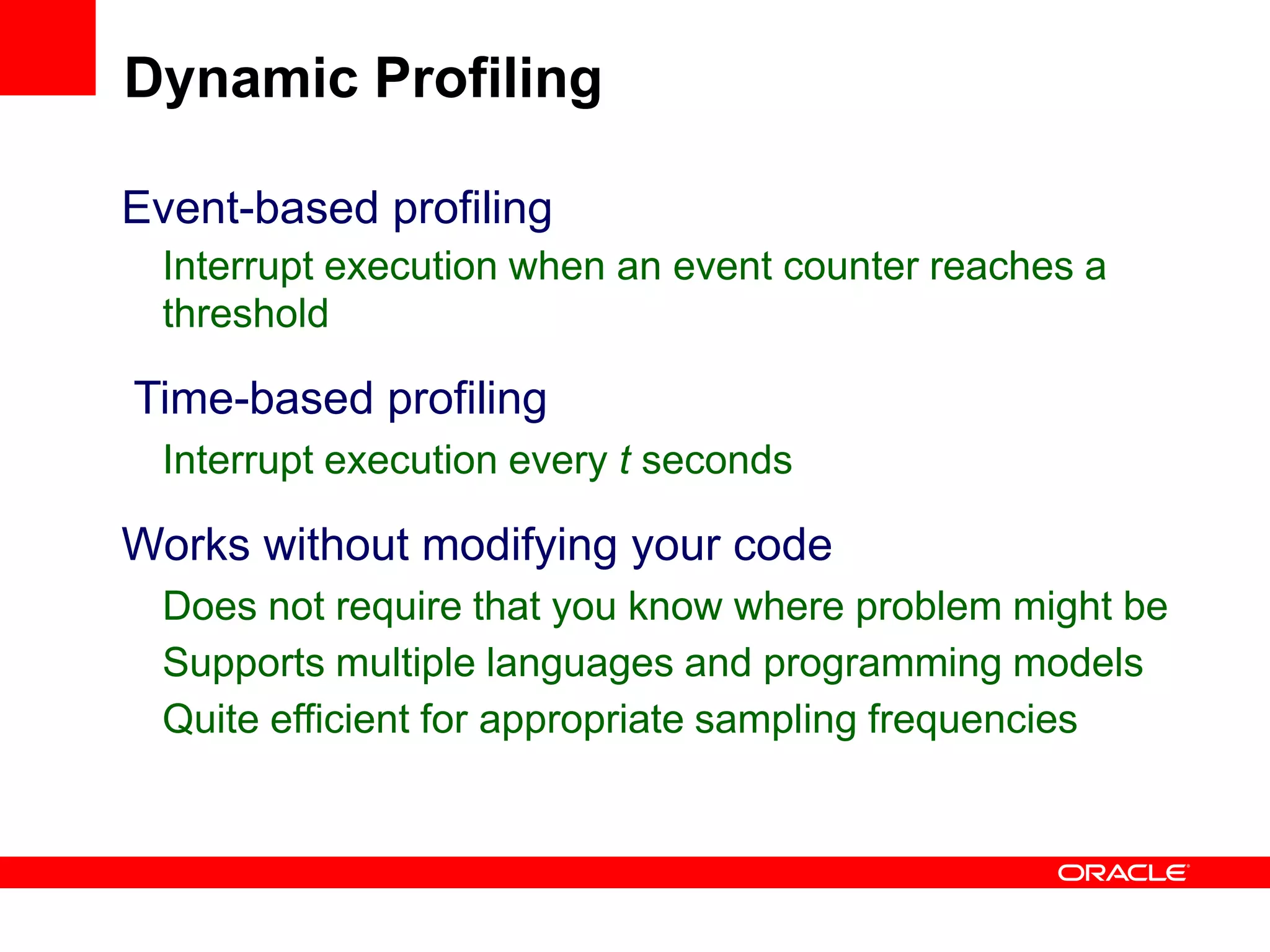 Event-based profiling
Interrupt execution when an event counter reaches a
threshold
Time-based profiling
Interrupt execution every t seconds
Works without modifying your code
Does not require that you know where problem might be
Supports multiple languages and programming models
Quite efficient for appropriate sampling frequencies
Dynamic Profiling
 
