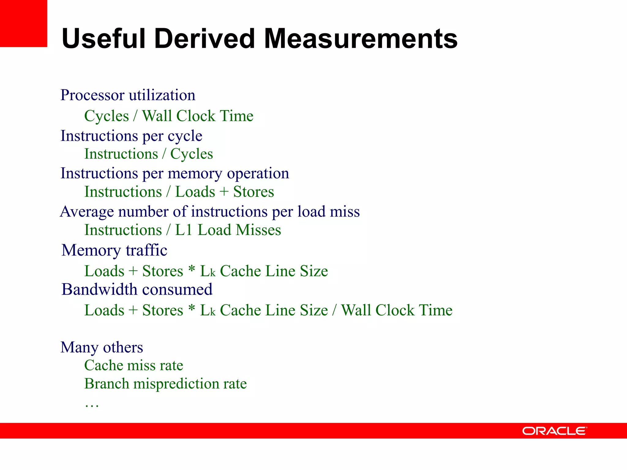 Processor utilization
Cycles / Wall Clock Time
Instructions per cycle
Instructions / Cycles
Instructions per memory operation
Instructions / Loads + Stores
Average number of instructions per load miss
Instructions / L1 Load Misses
Memory traffic
Loads + Stores * Lk Cache Line Size
Bandwidth consumed
Loads + Stores * Lk Cache Line Size / Wall Clock Time
Many others
Cache miss rate
Branch misprediction rate
…
Useful Derived Measurements
 