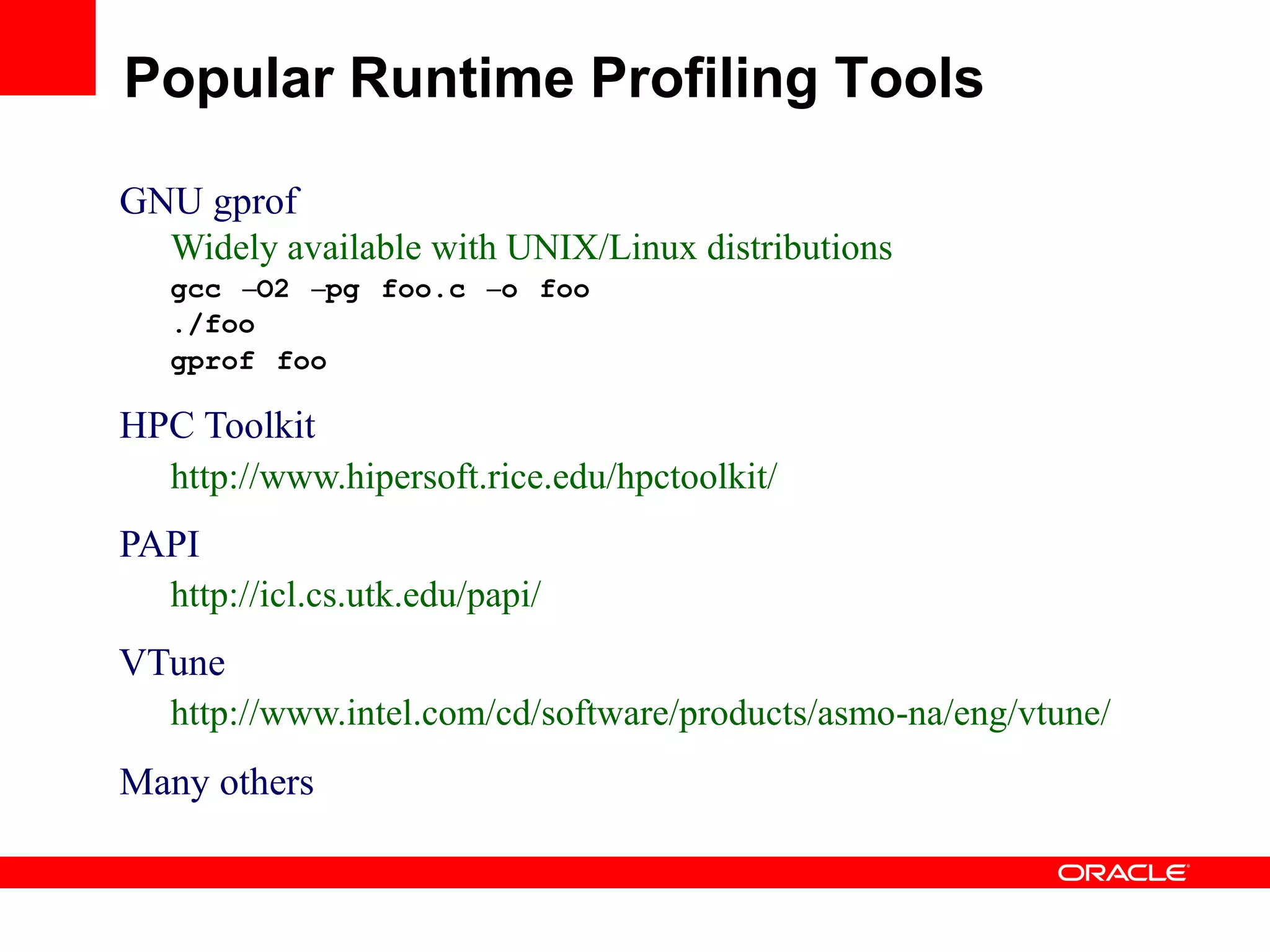 GNU gprof
Widely available with UNIX/Linux distributions
gcc –O2 –pg foo.c –o foo
./foo
gprof foo
HPC Toolkit
http://www.hipersoft.rice.edu/hpctoolkit/
PAPI
http://icl.cs.utk.edu/papi/
VTune
http://www.intel.com/cd/software/products/asmo-na/eng/vtune/
Many others
Popular Runtime Profiling Tools
 