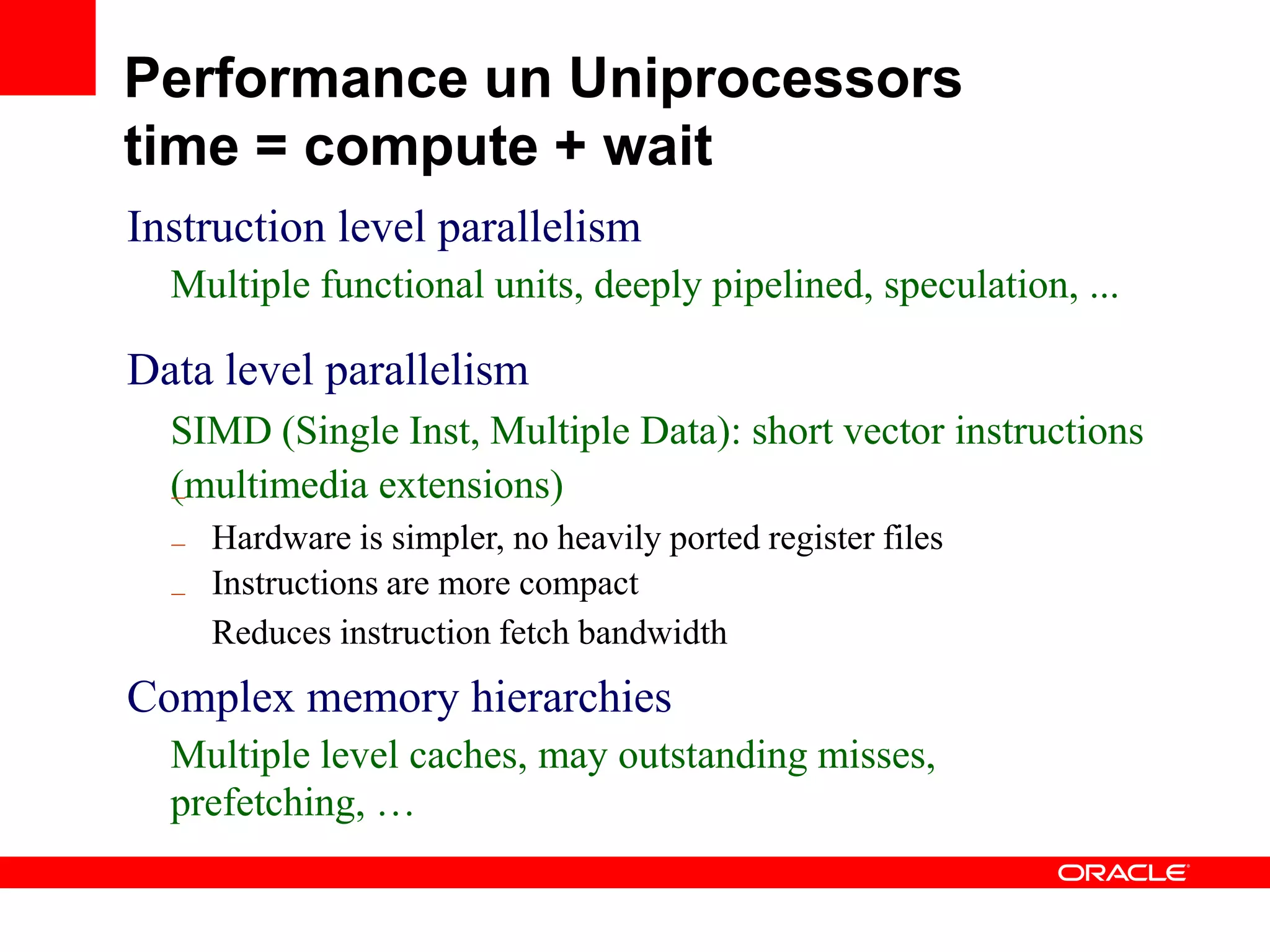 Instruction level parallelism
Multiple functional units, deeply pipelined, speculation, ...
Data level parallelism
SIMD (Single Inst, Multiple Data): short vector instructions
(multimedia extensions)–
–
–
Hardware is simpler, no heavily ported register files
Instructions are more compact
Reduces instruction fetch bandwidth
Complex memory hierarchies
Multiple level caches, may outstanding misses,
prefetching, …
Performance un Uniprocessors
time = compute + wait
 